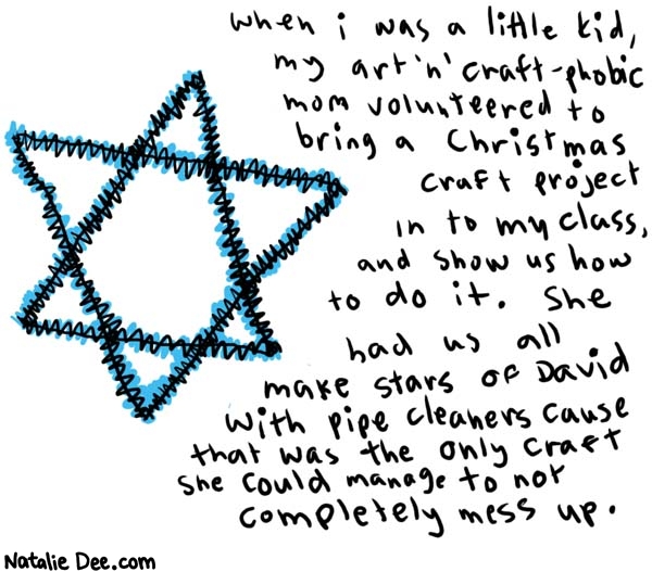 Natalie Dee comic: craft time with my mom * Text: 

When I was a little kid, my art 'n' craft-phobic mom volunteered to bring a Christmas craft project in to my class, and show us how to do it. She had us all make Stars of David with pipe cleaners cause that was the only craft she could manage to not completely mess up.



