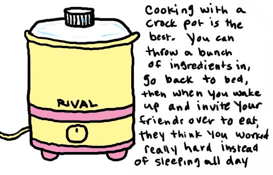 Natalie Dee comic: crockpot * Text: 

RIVAL


cooking with a crock pot is the best. You can through a bunch of ingredients in, go back to bed, then when you wake up aned dinvite your friends over to eat, they think you worked really hard instead of sleeping all day



