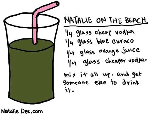 Natalie Dee comic: onthebeach * Text: 

NATALIE ON THE BEACH


1/4 glass cheap vodka
1/4 gtlass blue curaco
1/4 glass orange juice
1/4 glass cheaper vodka.


mix it all up. and get someone else to drink it.



