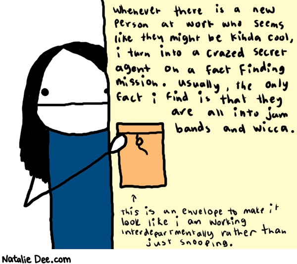 Natalie Dee comic: fact finding mission * Text: 

Whenever there is a new person at work who seems like they might be kinda cool, i turn into a crazed secret agent on a fact finding mission. Usually, the only fact i find is that they are all into jam bands and wicca.


This is an envelope to make it look like I am working interdepartmentally rather than just snooping.



