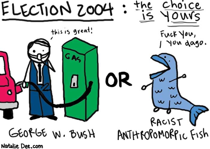Natalie Dee comic: election 2004 * Text: 

ELECTION 2004: the choice is yours


this is great


GAS


OR


Fuck you, you dago


GEORGE W. BUSH


RACIST ANTHROPOMORPHIC FISH



