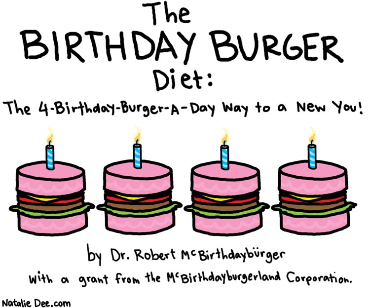 Natalie Dee comic: the number one diet book in america * Text: 

The BIRTHDAY BURGER DIET:


The 4-Birthday-Burger-A-Day Way to a New You!


by Dr. Robert McBirthdayburger


with a grant from the McBirthdayburgerland Corporation



