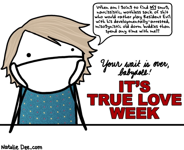 Natalie Dee comic: true love week * Text: when am i going to find my smug narcissistic worthless sack of shit who would rather play resident evil with his developmentally arrested misogynistic old dorm buddies than spend any time with me your wait is over babydoll its true love week