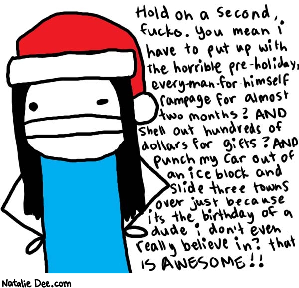 Natalie Dee comic: happy merry * Text: 

Hold on a second fucko. You mean I have to put up with the horrible pre-holiday, every-man-for-himself rampage for almost two months? AND shell out hundreds of dollars for gifts? AND punch my car out of an ice block and slide three towns over just because its the birthday of a dude i don't even really believe in? that is AWESOME!!



