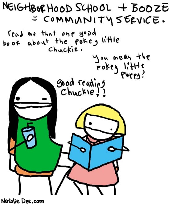 Natalie Dee comic: fulfilling my civic duty * Text: 

NEIGHBORHOOD SCHOOL + BOOZE = COMMUNITY SERVICE.


Read me that one good book about the pokey little Chuckie.



You mean the pokey little puppy?


Good reading Chuckie!!



