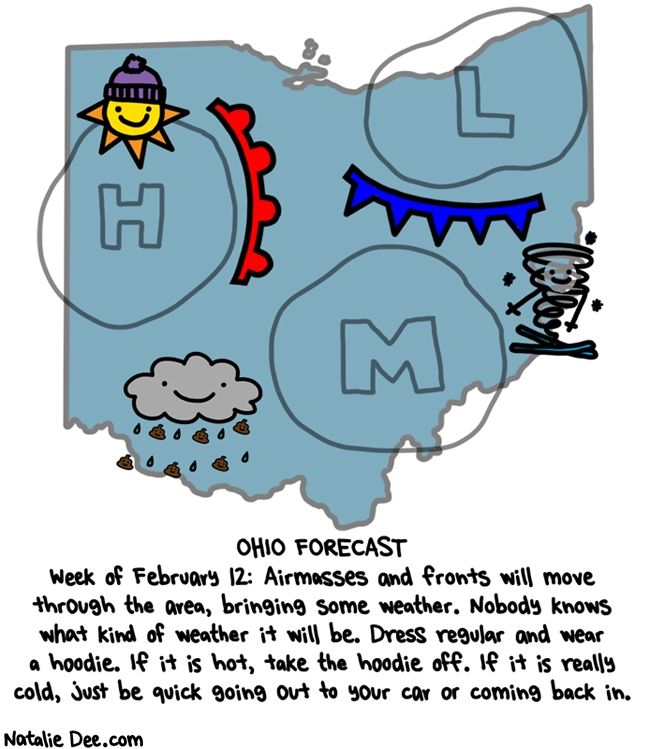 Natalie Dee comic: the forecast says SKIING TORNADO better wear a hoodie * Text: OHIO FORECAST Week of February 12: Airmasses and fronts will move through the area, bringing some weather. Nobody knows what kind of weather it will be. Dress regular and wear a hoodie. If it is hot, take the hoodie off. If it is really cold, just be quick going out to your car and coming back in.
