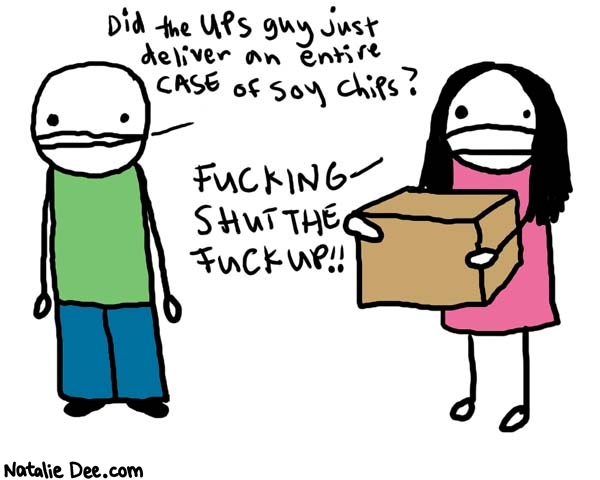 Natalie Dee comic: girlfriends booty * Text: 

Did the UPS guy just deliver an entire case of soy chips?


FUCKING SHUT THE FUCK UP!!



