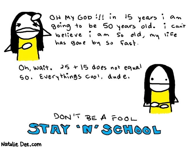 Natalie Dee comic: bad math * Text: 

OH MY GOD!!! in 15 years i am going to be 50 years old. i can't believe i am so old, my life has gone by so fast.


Oh, wait. 25 + 15 does not equal 50. Everything's cool, dude.


DON'T BE A FOOL
STAY 'N' SCHOOL



