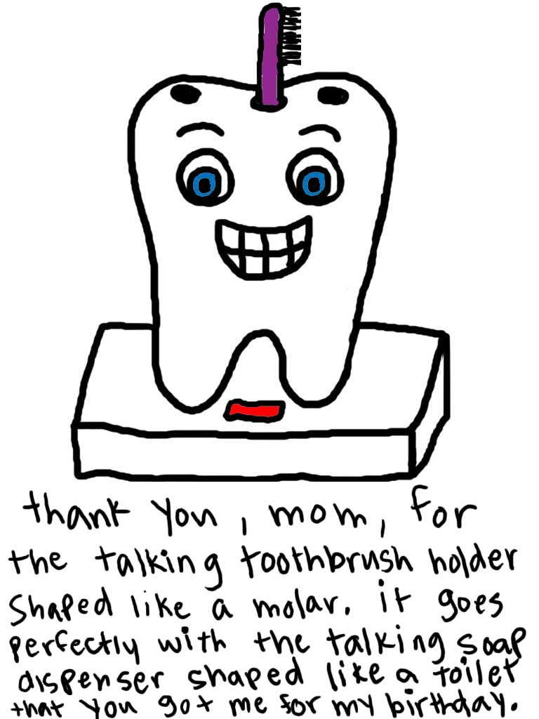 Natalie Dee comic: toothbrushholder * Text: 

thank you, mom, for the talking toothbrush holder shaped like a molar. It goes perfectly with the talking soap dish shaped like a toilet that you got me for my birthday.



