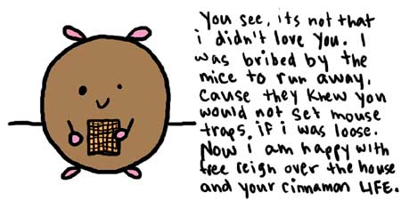 Natalie Dee comic: cinnamonlife * Text: 

You see, its not that i didn't love you. I was bribed by the mice to run away, cause they knew you would not set mouse traps if i was loose. Now i am happy with free reign over the house and your cinnamon LIFE.



