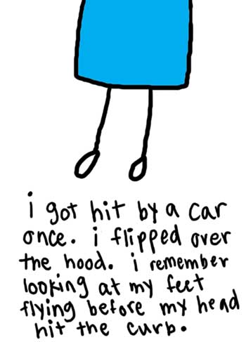 Natalie Dee comic: le_hit * Text: 

i got hit by a car once. i flipped over the hood. i remember looking at my feet flying before my head hit the curb.




