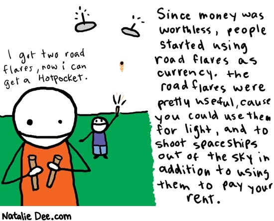 Natalie Dee comic: daytwo * Text: 

Since money was worthless, people started using road flares as currency. the road flares were pretty useful, cause you could use them for light, and to shoot spaceships out of the sky in addition to using them to pay your rent.


I got two road flares, now i can get a hotpocket.



