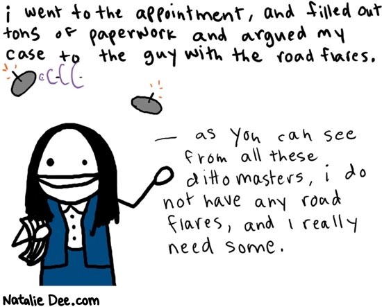 Natalie Dee comic: dayfour * Text: 

i went to the appointment, and filled out tons of paperwork and argued my case to the guy with the road flares.


as you can see from all these dittomasters, i do not have any road flares, and I really need some.



