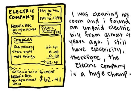 Natalie Dee comic: chump * Text: 

ELECTRIC COMPANY
PAY IN FULL BY MAY 16, 1999
Natalie Dee
Her Apartment
Ohio


Electric Company needs $$$


CHARGES
ELECTRICITY
62.41
EXTRA STUFF
MORE THINGS
ATTACH WITH PAYMENT


I was cleaning my room and i found an unpaid electric bill from almost 4 years ago. i still have electricity, therefore, the electric company is a huge chump.



