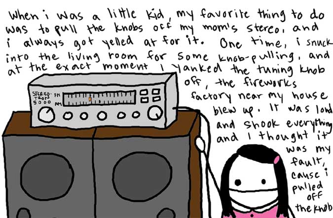 Natalie Dee comic: theknob * Text: 

When i was a little kid, my favorite thing to do was to pull the knobs off my mom's stereo, and i always got yelled at for it. One time, i snuck into the living room for some knob-pulling, and at the exact moment I yanked the tuning knob off, the fireworks factory near my house blew up. It was loud and shook everything and I thought it was my fault, cause i pulled off the knob


STEREOTRON 5000


FM
AM



