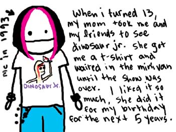 Natalie Dee comic: 1993 * Text: 

me in 1993


Dinosaur Jr.


When i turned 13, my mom took me and my friends to see dinosaur jr. she got me a t-shirt and waited in the minivan until the show was over. I liked it so much, she did it for my birthday for the next 5 years.



