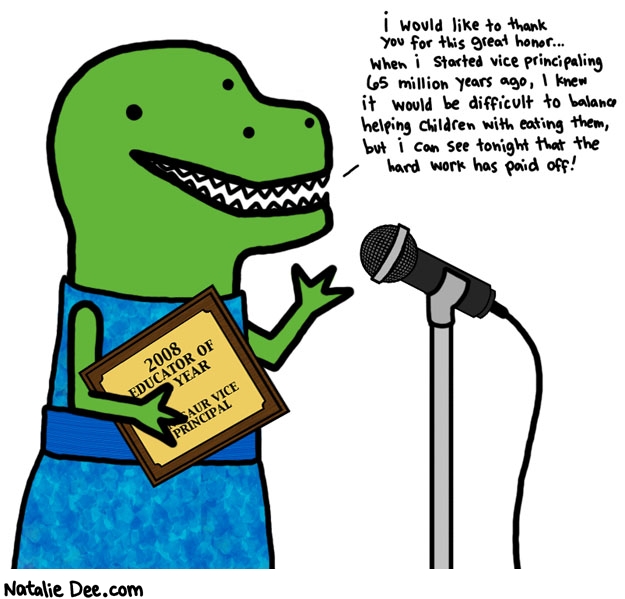 Natalie Dee comic: thank you for your 65 million years of service * Text: 

i would like to thank you for this great honor...when i started vice principaling 65 million years ago, I knew it would be difficult to balance helping children with eating them, but i can see tonight that the hard work has paid off


2008 EDUCATOR OF THE YEAR


DINOSAUR VICE PRINCIPAL



