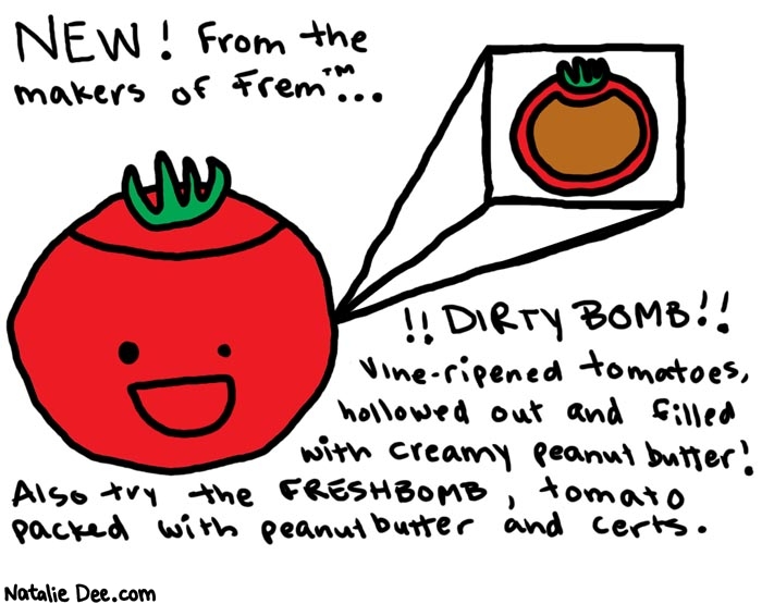 Natalie Dee comic: dirty bomb * Text: 

NEW! From the makers of Frem...


!!DIRTY BOMB!!
Vine-ripened tomatoes, hollowed out and filled with creamy peanut butter! Also try the FRESHBOMB, tomato packed with peanut butter and certs.




