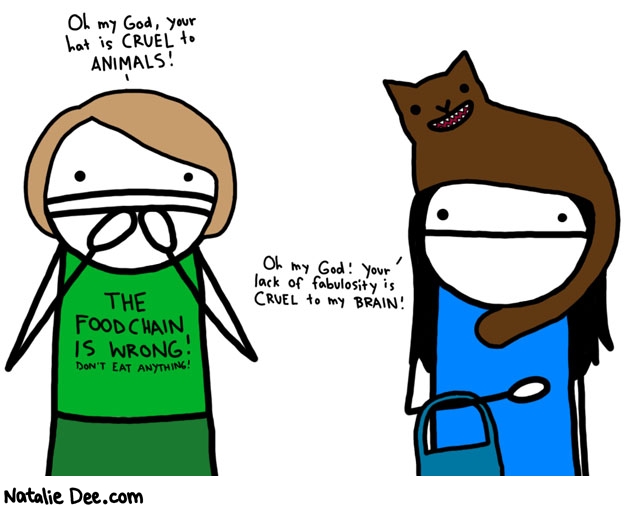 Natalie Dee comic: obviously these folks have never heard of ROADKILL HATS * Text: 

Oh my God, our hat is CRUEL to ANIMALS!


THE FOOD CHAIN IS WRONG! DON'T EAT ANYTHING!


Oh my God! Your lack of fabulosity is CRUEL to my BRAIN!



