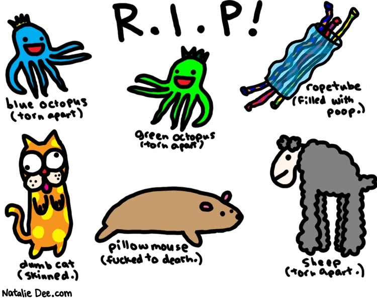 Natalie Dee comic: dog toy cemetary * Text: 

R.I.P!


blue octopus (torn apart)


green octopus (torn apart)


ropetube (filled with poop.)


dumb cat (skinned.)


pillow mouse (fucked to death.)


sheep (torn apart.)



