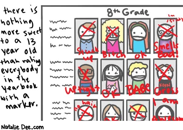 Natalie Dee comic: yearbook * Text: 

there is nothing more sweet to a 13 year old than rating everybody in the yearbook with a marker.


8th Grade


stuck up
bitch
ok
smells bad
I'm stinky
Uptight
OK
BABE
KORN
Gross
no hair
I am Awesome



