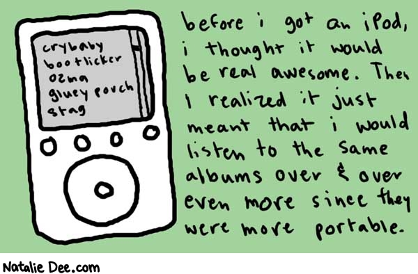 Natalie Dee comic: iPod * Text: 

crybaby
bootlicker
ozma
gluey porch
stag


before i got an iPod, i thought it would be real awesome. Then I realized it just meant that i would listen to the same albums over & over more since they were more portable.



