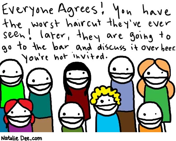 Natalie Dee comic: everyoneagrees * Text: 

Everyone agrees! You have the worst haircut they've ever seen! later, they are going to go to the bar andd discuss it over beer. You're not invited.



