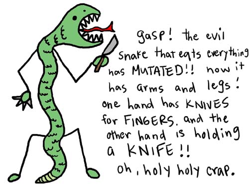 Natalie Dee comic: holyholycrap * Text: 

gasp! the evil snake that eats everything has MUTATED!! now it has arms and legs! one hand has KIVES for FINGERS. and the other hand is holding a KNIFE!! 
oh, holy holy crap.



