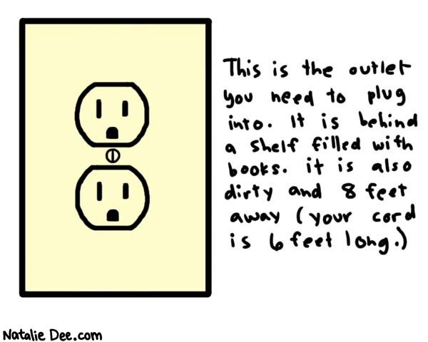 Natalie Dee comic: mission impossible * Text: 

This is the outlet you need to plug into. It is behind a shelf filled with books. it is also dirty and 8 feet away (your cord is 6 feet long.)



