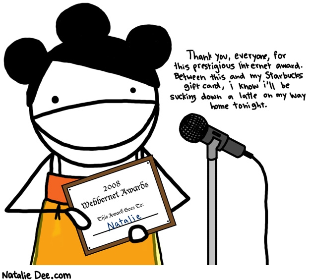 Natalie Dee comic: internet awards * Text: 

Thank you, everyone, for this prestigious internet award. Between this and my Starbucks gift card, i know i'll be sucking down a latte on my way home tonight.


2008 Webbernet Awards


This Award Goes To Natalie




