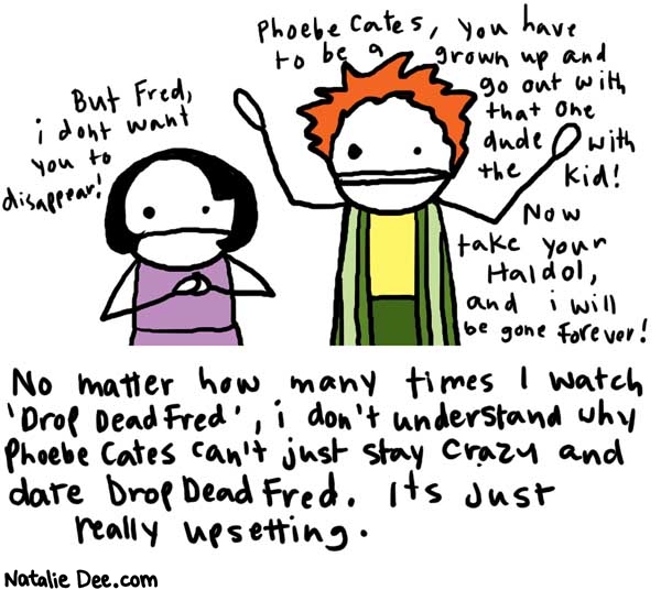 Natalie Dee comic: dropdeadfred * Text: 

Phoebe Cates, you have to be a grown up and go out with that one dude with the kid! Now take your Haldol, and I will be gone forever!


But Fred, i don't want you to disappear!


No matter how many times I watch 'Drop Dead Fred', i don't understand why Phoebe Cates can't just stay crazy and date Drop Dead Fred. it's just really upsetting.



