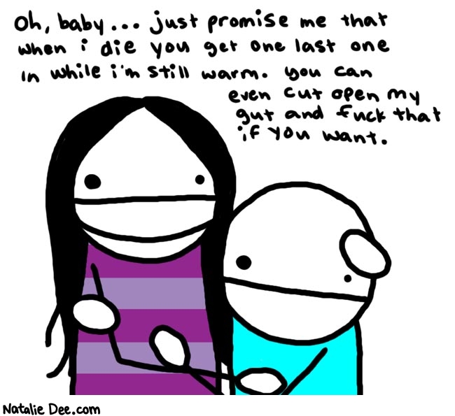 Natalie Dee comic: romance * Text: 

Oh, baby... just promise me that when i die you get one last one in while I'm still warm. You can even cut open my gut and fuck that if you want.



