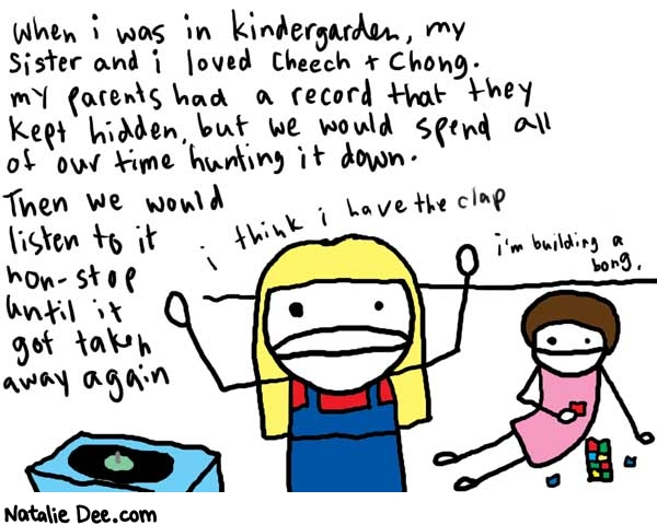 Natalie Dee comic: cheech * Text: 

When I was in kindergarden, my sister and i loved Cheech + Chong. My parents had a record that they kept hidden, but we would spend all of our time hunting it down. Then we would listen to it non-stop until it got taken away again


I think I have the clap


I'm building a bong.



