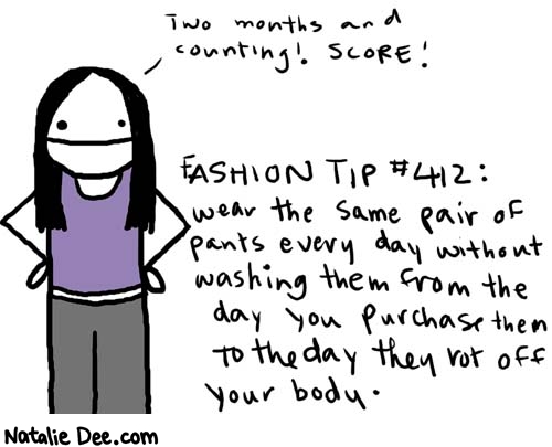 Natalie Dee comic: fashiontip * Text: 

Two months and counting! Score!


Fashion Tip #412: wear the same pair of pants every day without washing them from the day you purchase them to the day they rot off your body.



