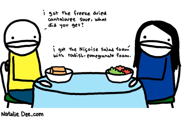 Natalie Dee comic: dumb fancy restaurants * Text: 
i got the freeze dried cantaloupe soup, what did you get?


i got the Nicoise salad foam with radish-pomegranate foam.



