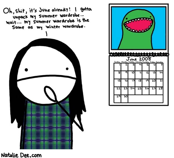 Natalie Dee comic: summer wardrobe * Text: 

Oh, shit, it's June already! I gotta unpack my summer wardrobe... wait... my summer wardrobe is the same as my winter wardrobe.


June 2008
Sunday Monday Tuesday Wednesday Thursday Friday Saturday
1 2 3 4 5 6 7 8 9 10 11 12 13 14 15 16 17 18 19 20 21 22 23 24 25 26 27 28 29 30



