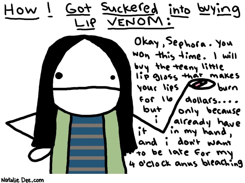 Natalie Dee comic: hey i have 16 dollars * Text: 

How I Got Suckered into buying LIP VENOM:


Okay, Sephora. You won this time. I will buy the teeny little lip gloss that makes your lips burn for 16 dollars.... but only because i already have it in my hand, and i don't want to be late for my 4 o'clock anus bleaching



