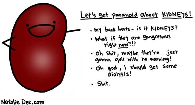 Natalie Dee comic: kidney paranoia is paranoia of the month * Text: 

Let's get paranoid about KIDNEYS!


My back hurts... is it KIDNEYS?
What if they are gangrenous right now?!?
Oh shit, maybe they're just gonna quit with no warning!
Oh god, i should get some dialysis!
Shit.



