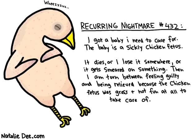 Natalie Dee comic: recurring nightmare 432 * Text: 

Wheezzzzz...


RECURRING NIGHTMARE #432:


I got a baby i need to care for. The baby is a sickly chicken fetus.


It dies, or I lose it somewhere, or it gets smeared on something. Then I am torn between feeling guilty and being relieved because the chicken fetus was gross and not fun at all to take care of.




