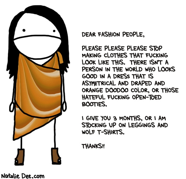 Natalie Dee comic: it doesnt take a genius to know wearing 15 lbs of fabric is gonna make you look 15 lbs heavier * Text: dear fashion people please please please stop making clothes that fucking look like this there isnt a person in the world who looks good in a dress that is asymmetrical and draped and orange doodoo color or those hateful open toed booties i give you 3 months or i am stocking up on leggings and wolf tshirts