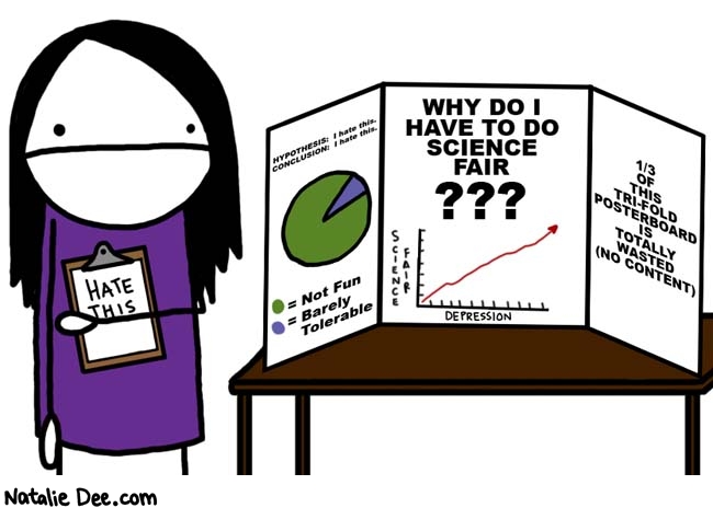 Natalie Dee comic: fucking science fair * Text: 

HATE THIS



HYPOTHESIS: I hate this.
CONCLUSION: I hate this.
= Not Fun
= Barely Tolerable



WHY DO I HAVE TO DO SCIENCE FAIR???
SCIENCE FAIR
DEPRESSION


1/3 OF THIS TRI-FOLD POSTERBOARD IS TOTALLY WASTED (NO CONTENT)



