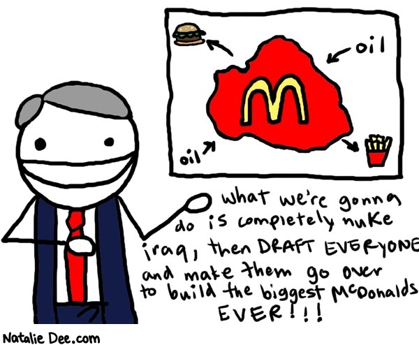 Natalie Dee comic: bushs plan for iraq * Text: 

oil


what we're gonna do is completely nuke Iraq, then draft everyone and make them go over to build the biggest McDonalds EVER!!!



