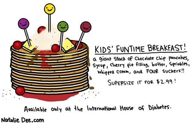 Natalie Dee comic: start your day off right * Text: 

KIDS' FUNTIME BREAKFAST!
a giant stack of chocolate chip pancakes, syrup, cherry pie filling, butter, sprinkles, whipped cream, and FOUR suckers!!


SUPERSIZE IT FOR $2.99!


Available only at the International House of Diabetes.



