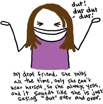 Natalie Dee comic: dutdutdut * Text: 

dut! dut dut dut!


my deaf friend. .she talks all the time, only she can't hear herself, so she always yells. and it sounds like she is just saying 