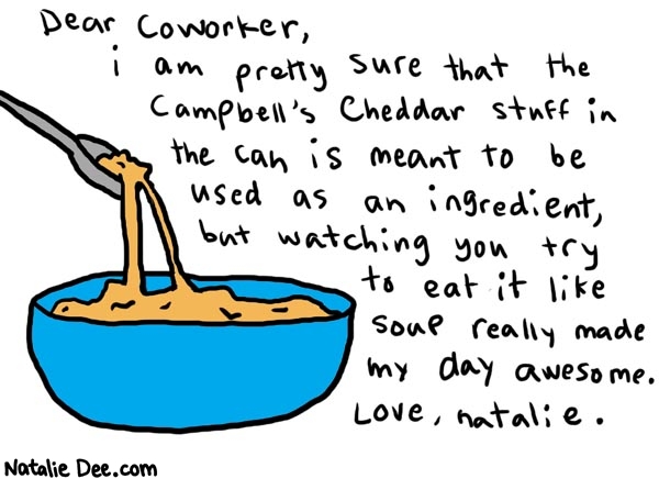 Natalie Dee comic: cheesesoup * Text: 

Dear Coworker, i am pretty sure that the Campbell's cheddar stuff in the can is meant to be used as an ingredient, but watching you try to eat it like soup really made my day awewome. Love, natalie.



