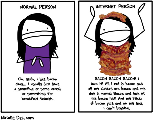 Natalie Dee comic: jesus how much space on the internet do we need to discuss breakfast meat * Text: normal person oh yeah i like bacon okay i usually just have a smoothie or some cereal or something for breakfast though internet person bacon bacon bacon i love it all i eat is bacon and all my clothes are bacon and my dog is named bacon and look at my bacon hat and my flickr of bacon pics and oh my god i cant breathe