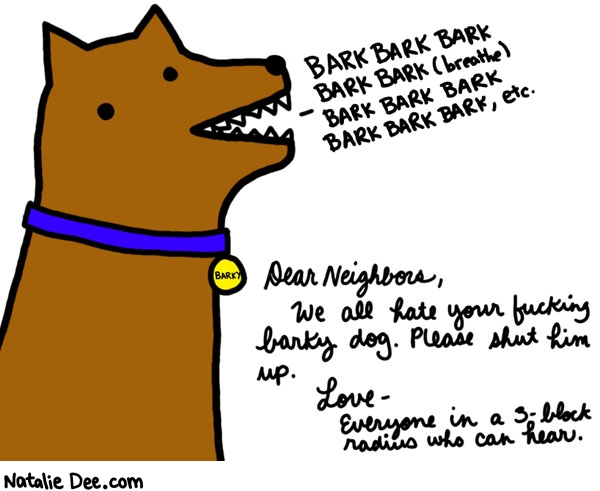 Natalie Dee comic: fucking shut up dog * Text: 

BARK BARK BARK BARK BARK (breathe) BARK BARK BARK BARK BARK BARK, etc.


BARKY


Dear Neighbors, 



We all hate your fucking barky dog. Please shut him up.


Love-
Everyone in a 3-block radius who can hear.



