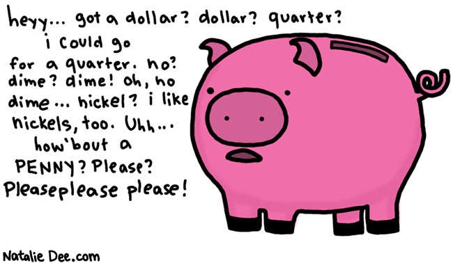 Natalie Dee comic: change pig * Text: 

heyy...got a dollar? dollar? quarter? i could go for a quarter. no? dime? dime! oh, no dime...nickel? i like nickels, too. Uhh...how 'bout a PENNY? Please? Pleaseplease please!



