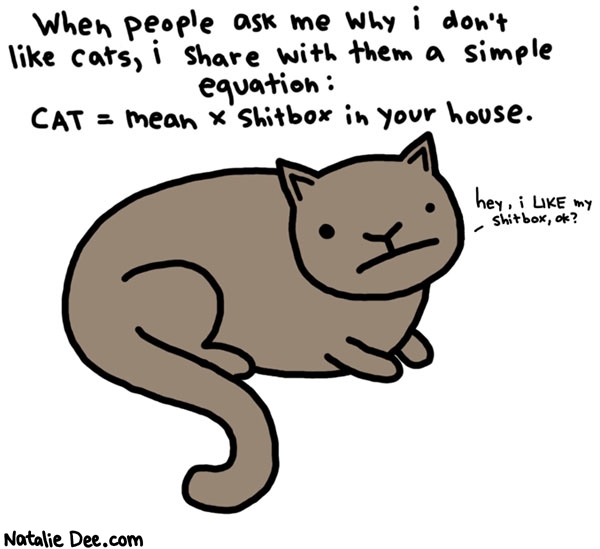 Natalie Dee comic: shitboxes for catlovers * Text: 

When people ask me why i don't like cats, i share with them a simple equation:


CAT = mean x shitbox in your house.


hey, i LIKE my shitbox, ok?



