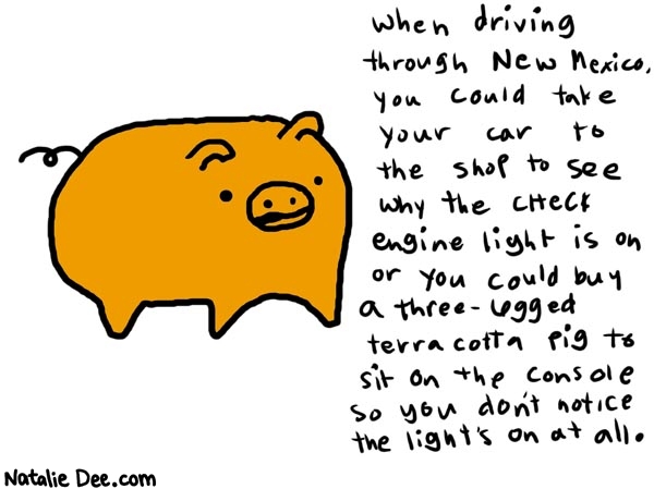 Natalie Dee comic: newmexico * Text: 

when driving through New Mexico, you could take your car to the shop to see why the check engine light is on or you could buy a three-legged terra cotta pig to sit on the console so you don't notice the light's on at all.



